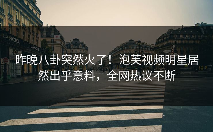 昨晚八卦突然火了!泡芙视频明星居然出乎意料,全网热议不断