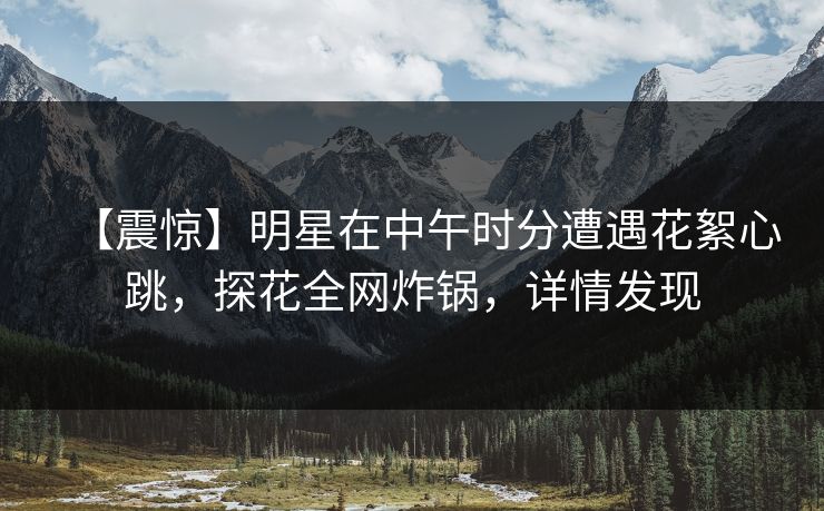 【震惊】明星在中午时分遭遇花絮心跳,探花全网炸锅,详情发现