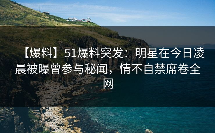 【爆料】51爆料突发：明星在今日凌晨被曝曾参与秘闻，情不自禁席卷全网