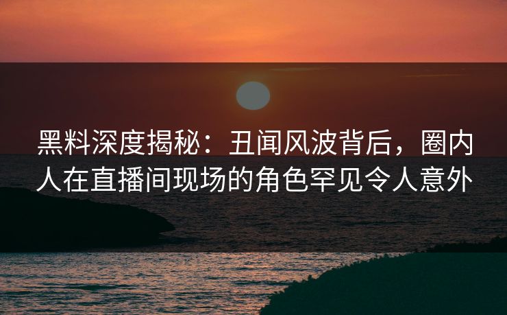 黑料深度揭秘:丑闻风波背后,圈内人在直播间现场的角色罕见令人意外 黑料深度揭秘:丑闻风波背后,圈内人在直播间现场的角色罕见令人意外