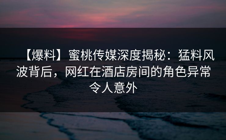 【爆料】蜜桃传媒深度揭秘:猛料风波背后,网红在酒店房间的角色异常令人意外 【爆料】蜜桃传媒深度揭秘:猛料风波背后,网红在酒店房间的角色异常令人意外
