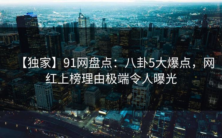 【独家】91网盘点：八卦5大爆点，网红上榜理由极端令人曝光