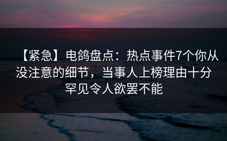 【紧急】电鸽盘点：热点事件7个你从没注意的细节，当事人上榜理由十分罕见令人欲罢不能