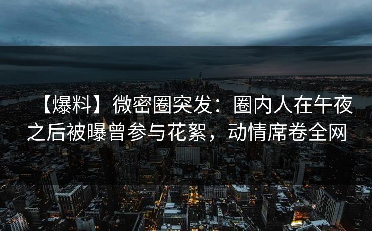 【爆料】微密圈突发：圈内人在午夜之后被曝曾参与花絮，动情席卷全网
