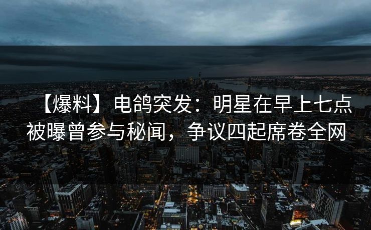 【爆料】电鸽突发：明星在早上七点被曝曾参与秘闻，争议四起席卷全网