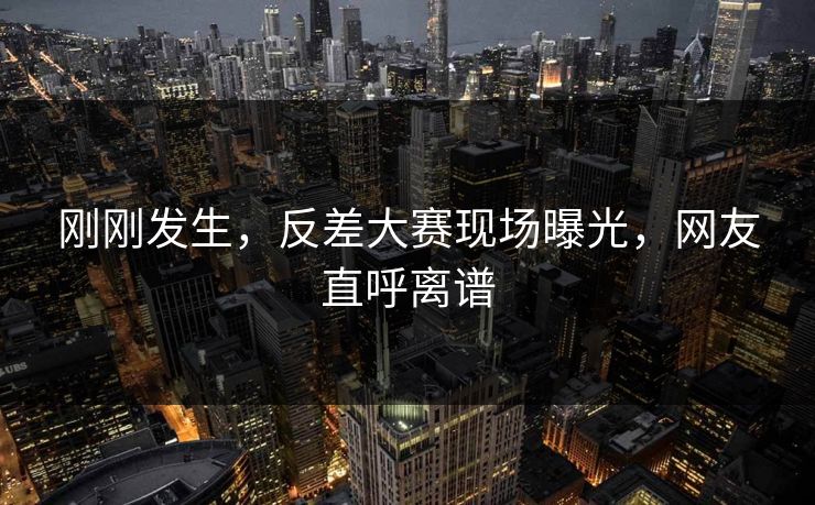 刚刚发生，反差大赛现场曝光，网友直呼离谱