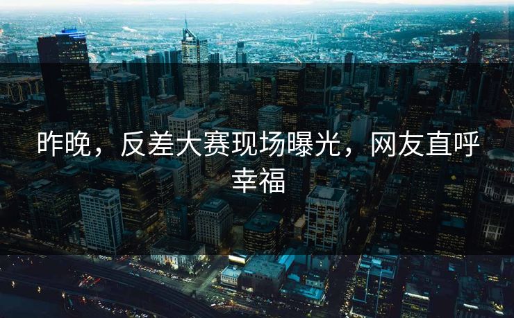 昨晚，反差大赛现场曝光，网友直呼幸福
