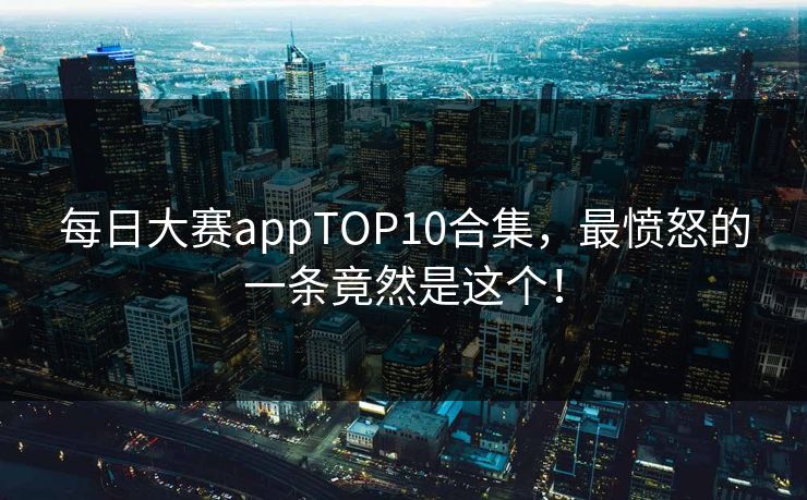 每日大赛appTOP10合集，最愤怒的一条竟然是这个！