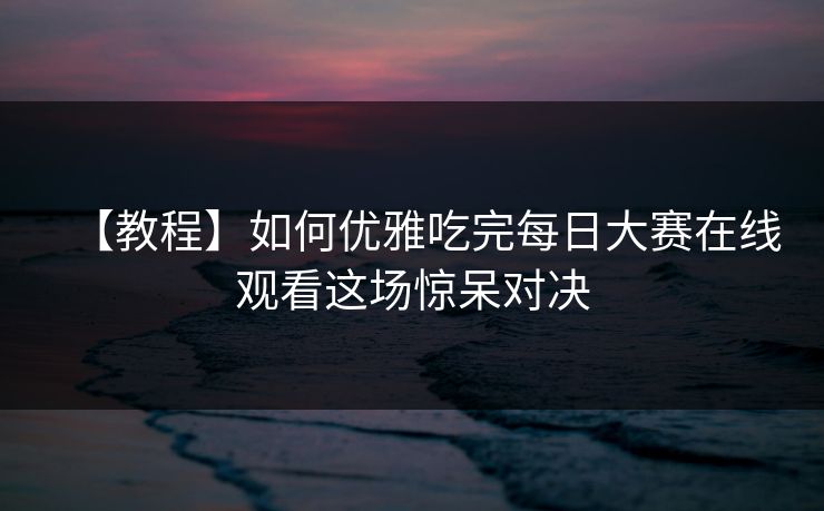 【教程】如何优雅吃完每日大赛在线观看这场惊呆对决