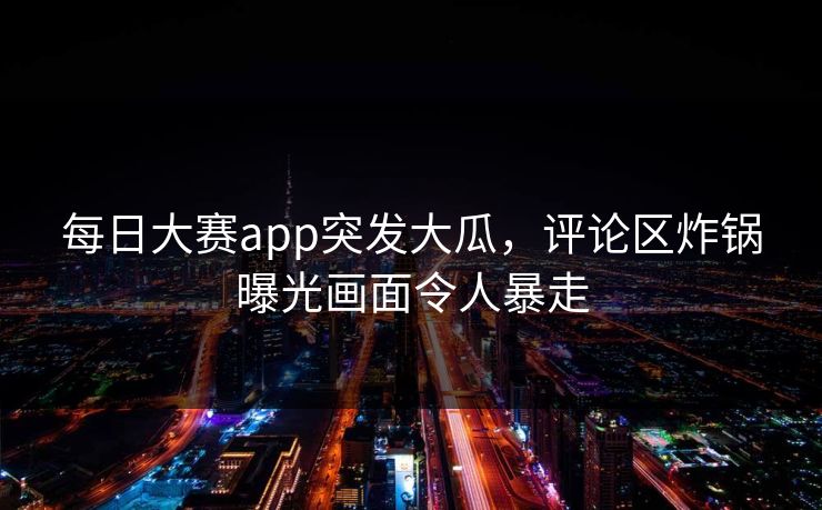 每日大赛app突发大瓜，评论区炸锅曝光画面令人暴走