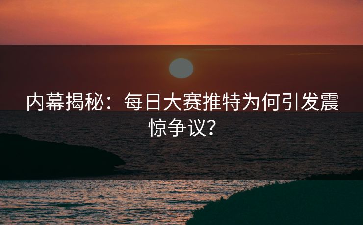 内幕揭秘：每日大赛推特为何引发震惊争议？