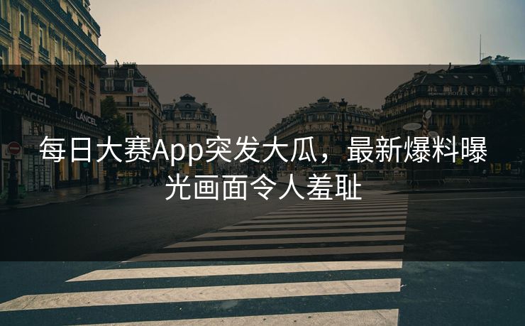 每日大赛App突发大瓜，最新爆料曝光画面令人羞耻