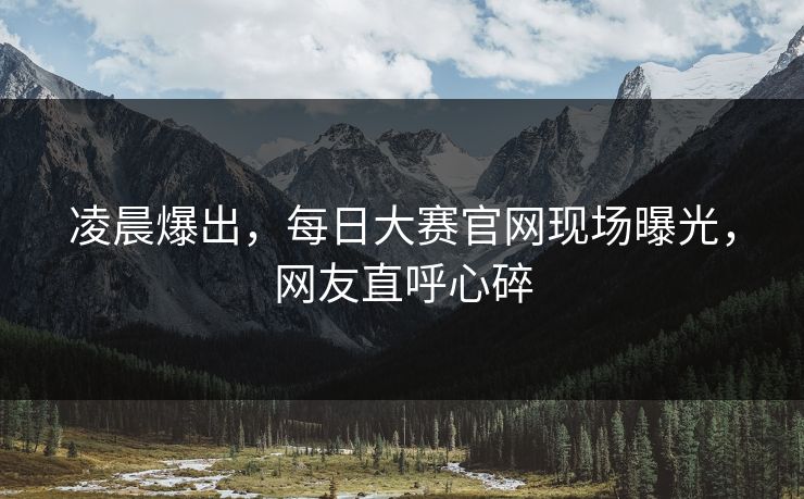 凌晨爆出，每日大赛官网现场曝光，网友直呼心碎