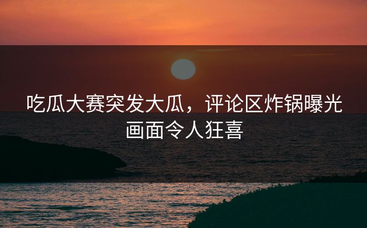 吃瓜大赛突发大瓜，评论区炸锅曝光画面令人狂喜