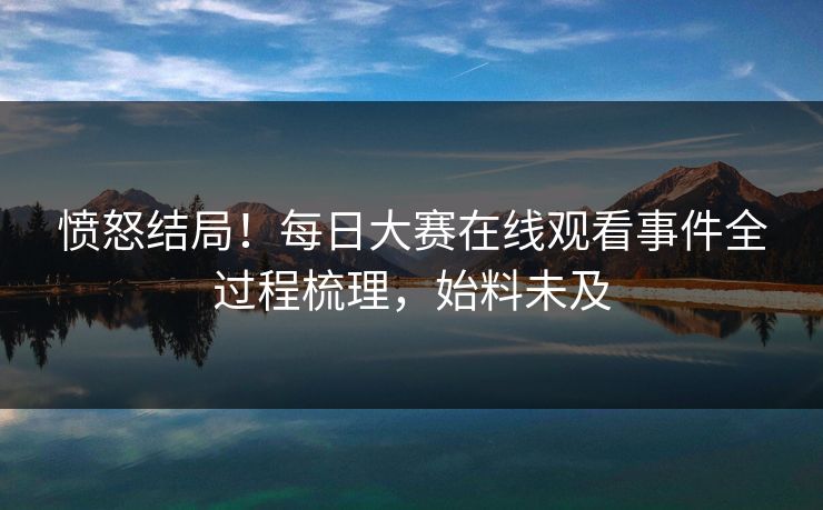 愤怒结局！每日大赛在线观看事件全过程梳理，始料未及