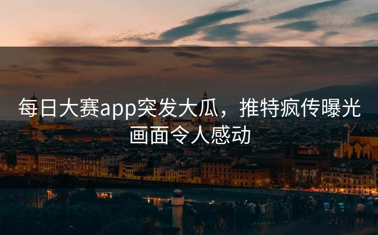 每日大赛app突发大瓜，推特疯传曝光画面令人感动