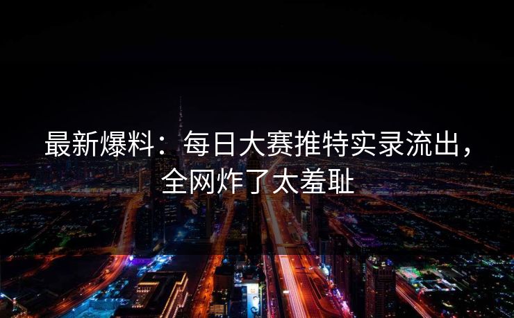 最新爆料：每日大赛推特实录流出，全网炸了太羞耻