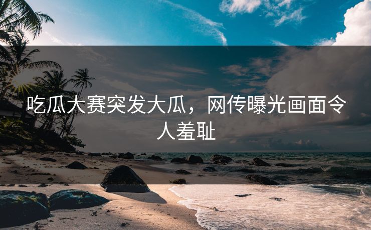 吃瓜大赛突发大瓜，网传曝光画面令人羞耻
