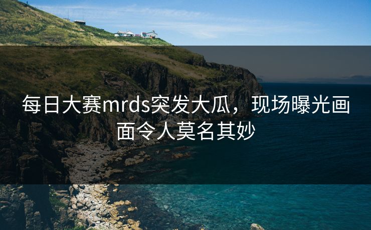 每日大赛mrds突发大瓜，现场曝光画面令人莫名其妙