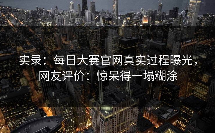 实录：每日大赛官网真实过程曝光，网友评价：惊呆得一塌糊涂