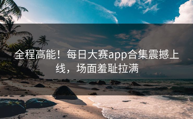 全程高能！每日大赛app合集震撼上线，场面羞耻拉满