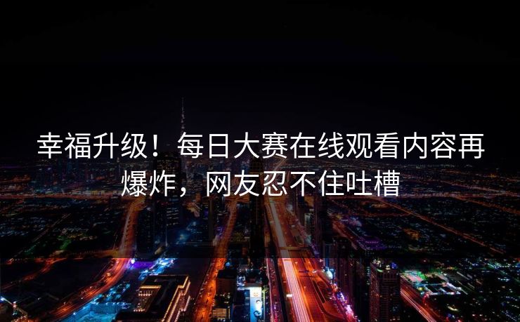 幸福升级！每日大赛在线观看内容再爆炸，网友忍不住吐槽
