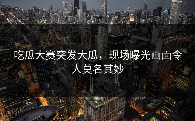 吃瓜大赛突发大瓜，现场曝光画面令人莫名其妙