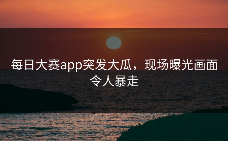每日大赛app突发大瓜，现场曝光画面令人暴走