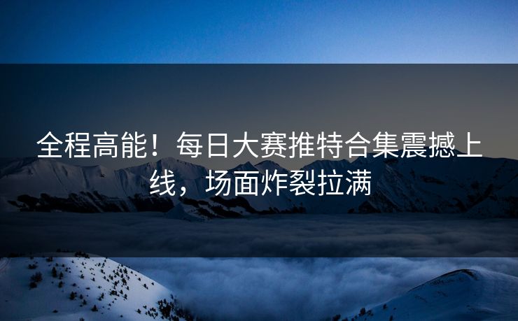 全程高能！每日大赛推特合集震撼上线，场面炸裂拉满