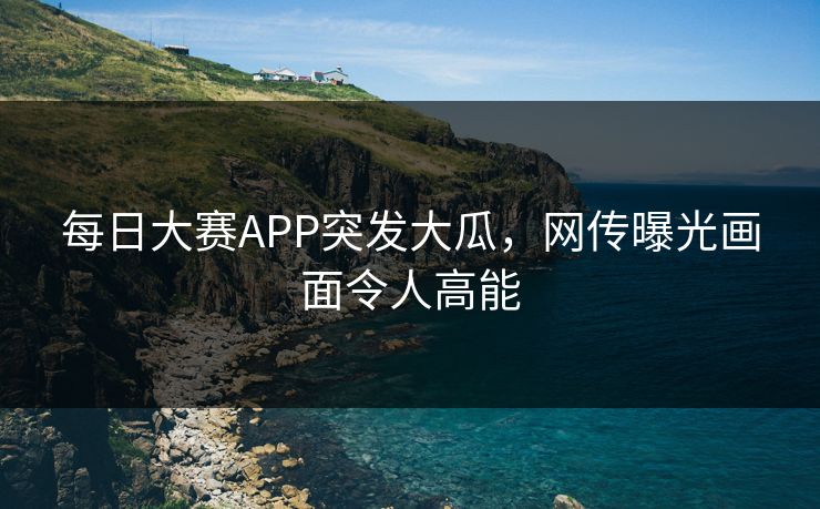每日大赛APP突发大瓜，网传曝光画面令人高能