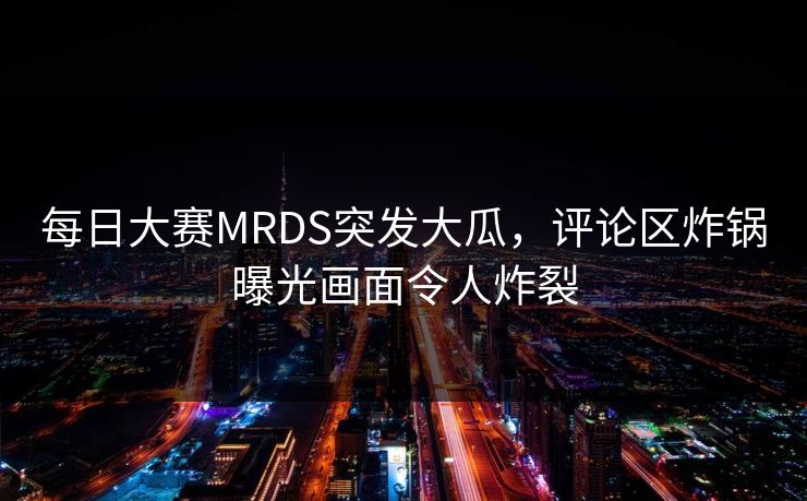 每日大赛MRDS突发大瓜，评论区炸锅曝光画面令人炸裂
