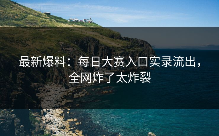 最新爆料：每日大赛入口实录流出，全网炸了太炸裂