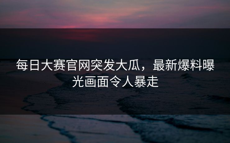 每日大赛官网突发大瓜，最新爆料曝光画面令人暴走