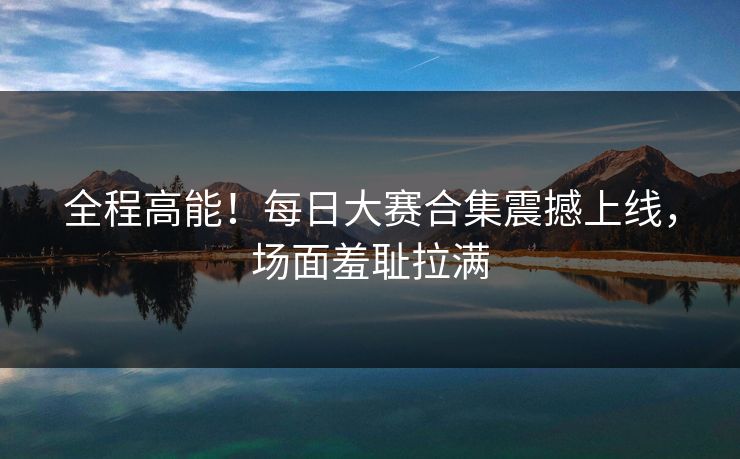 全程高能！每日大赛合集震撼上线，场面羞耻拉满