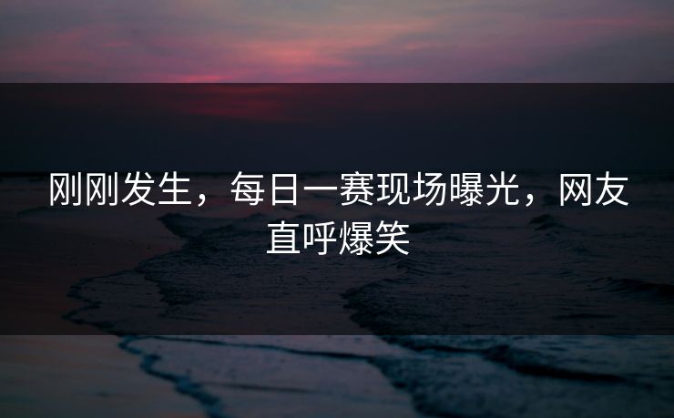 刚刚发生，每日一赛现场曝光，网友直呼爆笑
