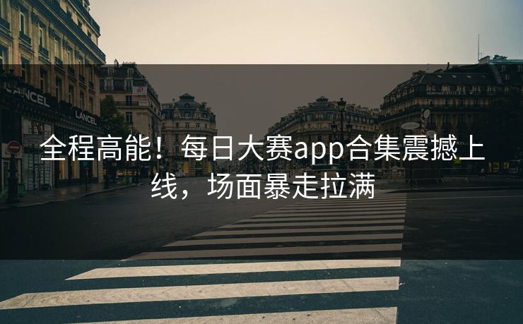 全程高能！每日大赛app合集震撼上线，场面暴走拉满