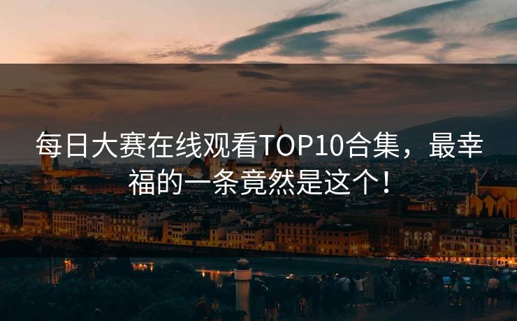 每日大赛在线观看TOP10合集，最幸福的一条竟然是这个！