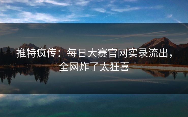 推特疯传：每日大赛官网实录流出，全网炸了太狂喜