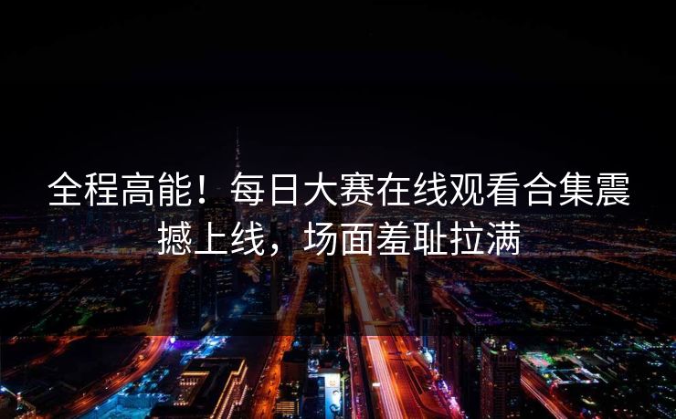 全程高能！每日大赛在线观看合集震撼上线，场面羞耻拉满
