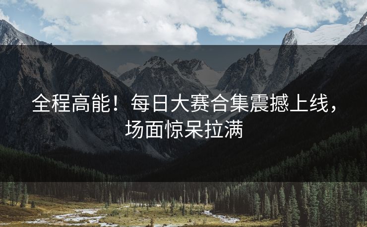 全程高能！每日大赛合集震撼上线，场面惊呆拉满