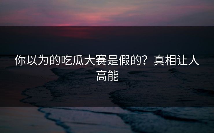 你以为的吃瓜大赛是假的？真相让人高能