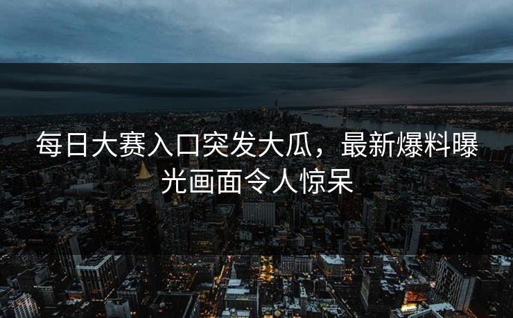 每日大赛入口突发大瓜，最新爆料曝光画面令人惊呆