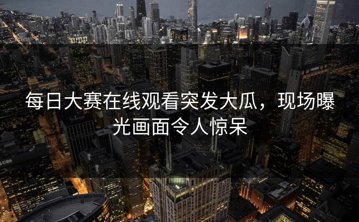 每日大赛在线观看突发大瓜，现场曝光画面令人惊呆