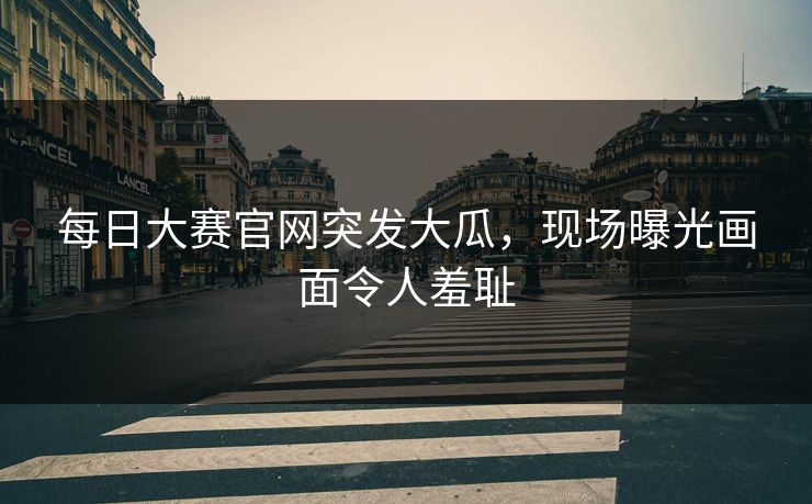 每日大赛官网突发大瓜，现场曝光画面令人羞耻