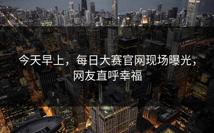今天早上，每日大赛官网现场曝光，网友直呼幸福