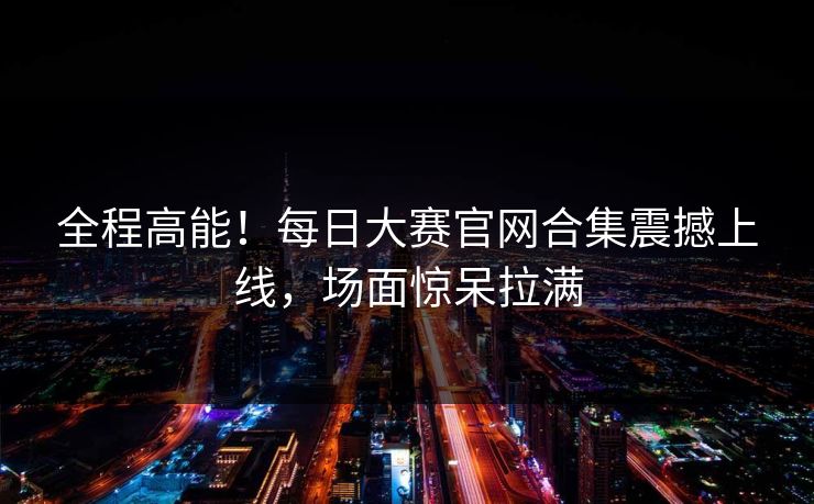 全程高能！每日大赛官网合集震撼上线，场面惊呆拉满