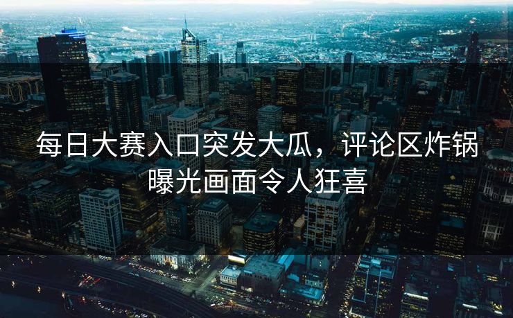 每日大赛入口突发大瓜，评论区炸锅曝光画面令人狂喜