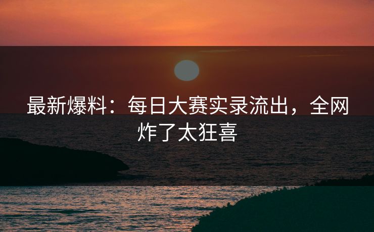 最新爆料：每日大赛实录流出，全网炸了太狂喜
