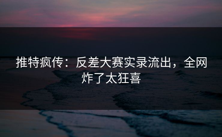 推特疯传：反差大赛实录流出，全网炸了太狂喜