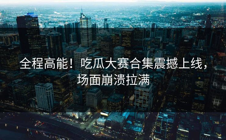 全程高能！吃瓜大赛合集震撼上线，场面崩溃拉满